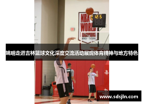 姚明走进吉林篮球文化深度交流活动展现体育精神与地方特色