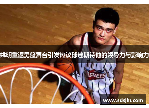 姚明重返男篮舞台引发热议球迷期待他的领导力与影响力