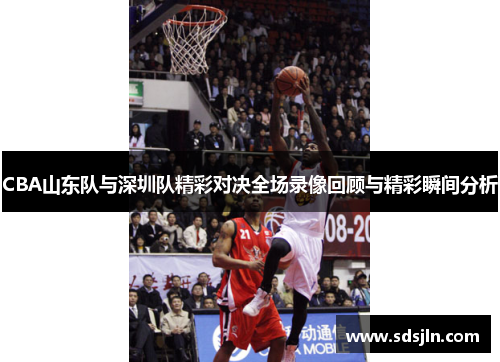 CBA山东队与深圳队精彩对决全场录像回顾与精彩瞬间分析