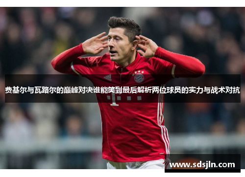 费基尔与瓦路尔的巅峰对决谁能笑到最后解析两位球员的实力与战术对抗